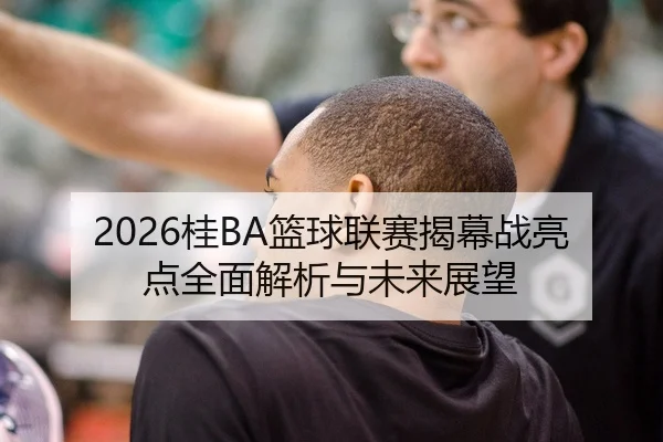 2026桂BA篮球联赛揭幕战亮点全面解析与未来展望